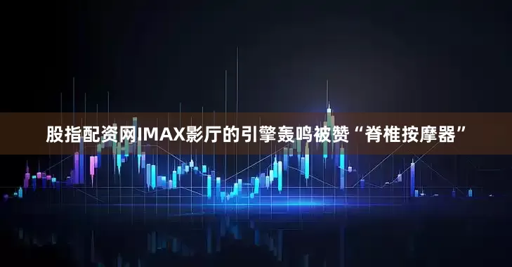 股指配资网IMAX影厅的引擎轰鸣被赞“脊椎按摩器”
