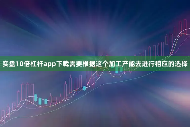 实盘10倍杠杆app下载需要根据这个加工产能去进行相应的选择