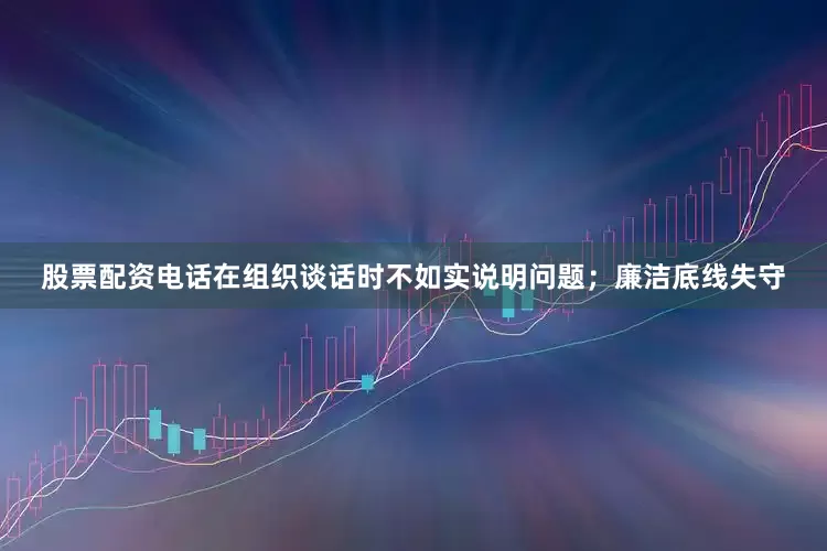 股票配资电话在组织谈话时不如实说明问题；廉洁底线失守