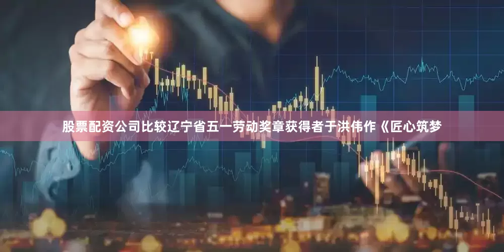 股票配资公司比较辽宁省五一劳动奖章获得者于洪伟作《匠心筑梦