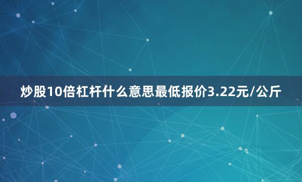 炒股10倍杠杆什么意思最低报价3.22元/公斤