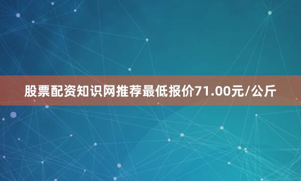 股票配资知识网推荐最低报价71.00元/公斤
