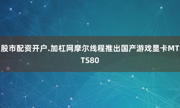 股市配资开户.加杠网摩尔线程推出国产游戏显卡MTTS80