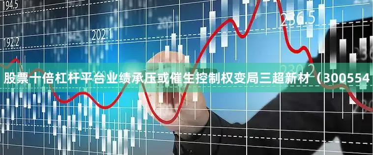 股票十倍杠杆平台业绩承压或催生控制权变局三超新材（300554