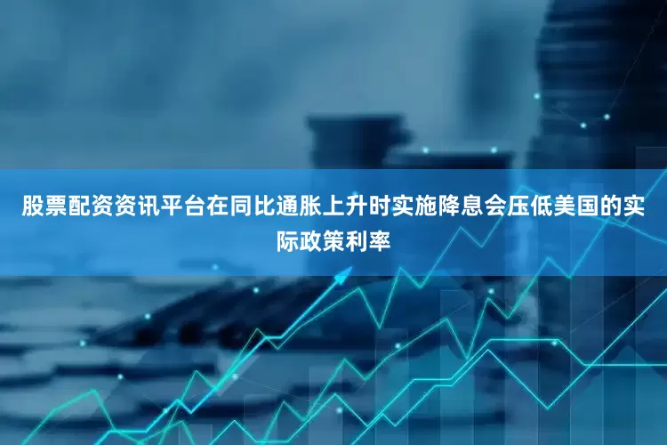 股票配资资讯平台在同比通胀上升时实施降息会压低美国的实际政策利率