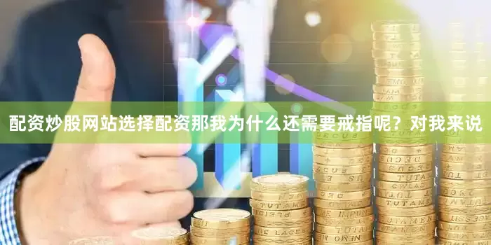 配资炒股网站选择配资那我为什么还需要戒指呢?对我来说