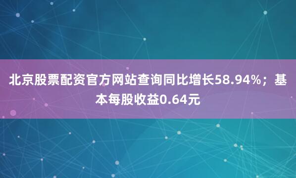 北京股票配资官方网站查询同比增长58.94%；基本每股收益0.64元