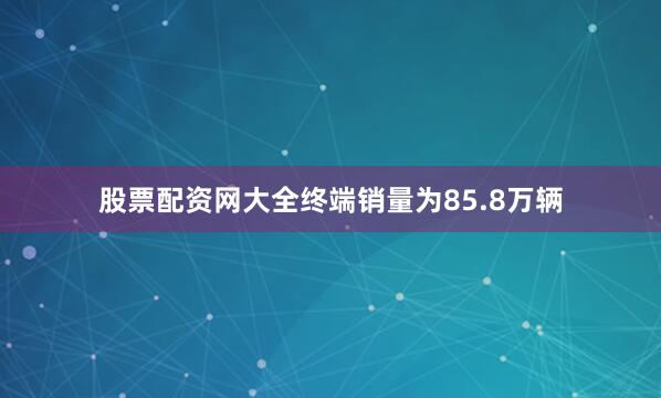 股票配资网大全终端销量为85.8万辆