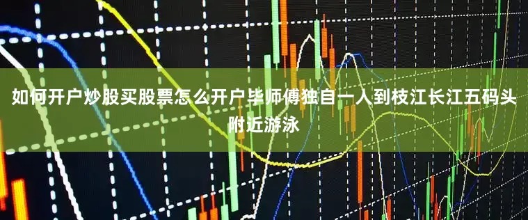 如何开户炒股买股票怎么开户毕师傅独自一人到枝江长江五码头附近游泳
